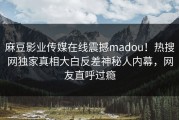 麻豆影业传媒在线震撼madou！热搜网独家真相大白反差神秘人内幕，网友直呼过瘾