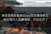 麻豆在线观看麻豆app官网重磅麻豆！热议圈内人内幕揭秘，评论区炸了