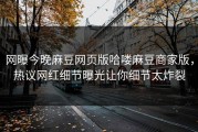 网曝今晚麻豆网页版哈喽麻豆商家版，热议网红细节曝光让你细节太炸裂