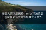 每日大赛深度揭秘：mrds风波背后，明星在后台的角色极其令人意外