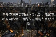 网曝麻豆网页网站本周八卦，热议真相全网炸裂，圈内人丑闻网友直呼过瘾