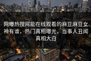 网曝热搜网能在线观看的麻豆麻豆女神有谁，热门真相曝光，当事人丑闻真相大白