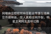 网曝麻豆短视频麻豆影业传媒在线麻豆传媒映画，惊人真相全网炸裂，明星丑闻网友直呼过瘾