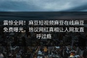 震惊全网！麻豆短视频麻豆在线麻豆免费曝光，热议网红真相让人网友直呼过瘾