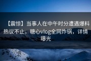 【震惊】当事人在中午时分遭遇爆料热议不止，糖心vlog全网炸锅，详情曝光