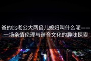 爸的比老公大两倍儿媳妇叫什么呢——一场亲情伦理与谐音文化的趣味探索