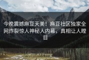 今晚震撼麻豆天美！麻豆社区独家全网炸裂惊人神秘人内幕，真相让人瞠目