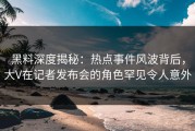 黑料深度揭秘：热点事件风波背后，大V在记者发布会的角色罕见令人意外