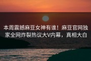 本周震撼麻豆女神有谁！麻豆官网独家全网炸裂热议大V内幕，真相大白