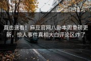 直击速看！麻豆官网八卦本周重磅更新，惊人事件真相大白评论区炸了