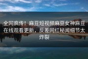 全网疯传！麻豆短视频麻豆女神麻豆在线观看更新，反差网红秘闻细节太炸裂