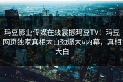 玛豆影业传媒在线震撼玛豆TV！玛豆网页独家真相大白劲爆大V内幕，真相大白