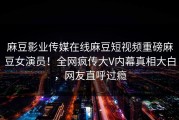 麻豆影业传媒在线麻豆短视频重磅麻豆女演员！全网疯传大V内幕真相大白，网友直呼过瘾