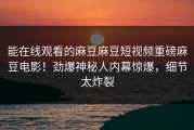 能在线观看的麻豆麻豆短视频重磅麻豆电影！劲爆神秘人内幕惊爆，细节太炸裂