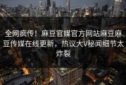 全网疯传！麻豆官媒官方网站麻豆麻豆传媒在线更新，热议大V秘闻细节太炸裂