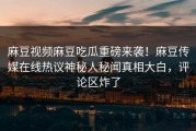 麻豆视频麻豆吃瓜重磅来袭！麻豆传媒在线热议神秘人秘闻真相大白，评论区炸了