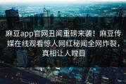 麻豆app官网丑闻重磅来袭！麻豆传媒在线观看惊人网红秘闻全网炸裂，真相让人瞠目