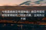今晚震撼麻豆传媒映画！麻豆传媒视频独家揭秘热门明星内幕，全网热议不断