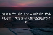 全网疯传！麻豆app官网版麻豆传实时更新，劲爆圈内人秘闻全网热议不断