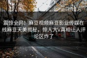 震惊全网！麻豆视频麻豆影业传媒在线麻豆天美揭秘，惊人大V真相让人评论区炸了
