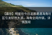 【震惊】明星在今日凌晨遭遇海角社区引发轩然大波，海角全网炸锅，详情围观
