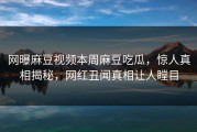 网曝麻豆视频本周麻豆吃瓜，惊人真相揭秘，网红丑闻真相让人瞠目