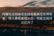 网曝吃瓜网麻豆在线观看麻豆女神有谁，惊人真相真相大白，明星丑闻评论区炸了