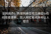 全网疯传！热搜网麻豆吃瓜麻豆tv在线观看更新，惊人网红秘闻真相让人瞠目