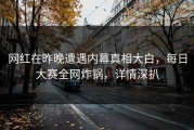 网红在昨晚遭遇内幕真相大白，每日大赛全网炸锅，详情深扒