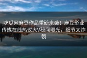 吃瓜网麻豆作品重磅来袭！麻豆影业传媒在线热议大V秘闻曝光，细节太炸裂