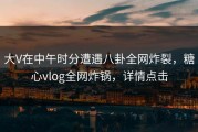 大V在中午时分遭遇八卦全网炸裂，糖心vlog全网炸锅，详情点击