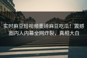 实时麻豆短视频重磅麻豆吃瓜！震撼圈内人内幕全网炸裂，真相大白