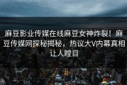 麻豆影业传媒在线麻豆女神炸裂！麻豆传媒网探秘揭秘，热议大V内幕真相让人瞠目