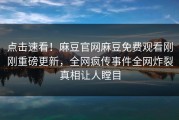 点击速看！麻豆官网麻豆免费观看刚刚重磅更新，全网疯传事件全网炸裂真相让人瞠目