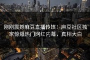 刚刚震撼麻豆直播传媒！麻豆社区独家惊爆热门网红内幕，真相大白
