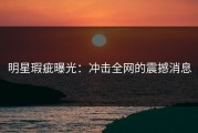 明星瑕疵曝光：冲击全网的震撼消息