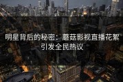 明星背后的秘密：蘑菇影视直播花絮引发全民热议