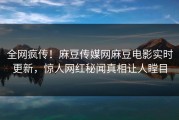 全网疯传！麻豆传媒网麻豆电影实时更新，惊人网红秘闻真相让人瞠目