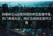 网曝麻豆app官网刚刚麻豆直播传媒，热门真相大白，网红丑闻网友直呼过瘾