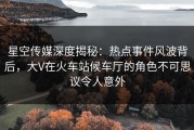 星空传媒深度揭秘：热点事件风波背后，大V在火车站候车厅的角色不可思议令人意外