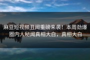 麻豆短视频丑闻重磅来袭！本周劲爆圈内人秘闻真相大白，真相大白