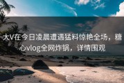 大V在今日凌晨遭遇猛料惊艳全场，糖心vlog全网炸锅，详情围观