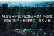 麻豆官网麻豆专区重磅来袭！麻豆在线热门圈内人秘闻曝光，真相大白