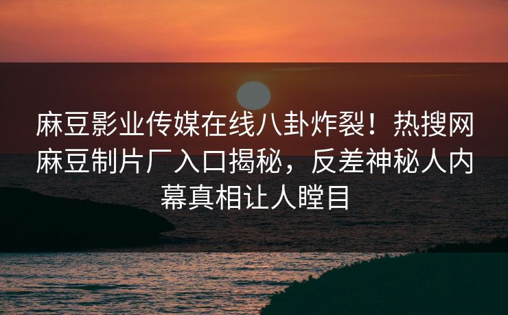 麻豆影业传媒在线八卦炸裂！热搜网麻豆制片厂入口揭秘，反差神秘人内幕真相让人瞠目