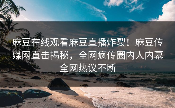 麻豆在线观看麻豆直播炸裂！麻豆传媒网直击揭秘，全网疯传圈内人内幕全网热议不断