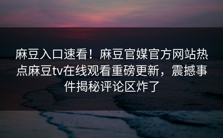 麻豆入口速看！麻豆官媒官方网站热点麻豆tv在线观看重磅更新，震撼事件揭秘评论区炸了