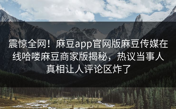 震惊全网！麻豆app官网版麻豆传媒在线哈喽麻豆商家版揭秘，热议当事人真相让人评论区炸了