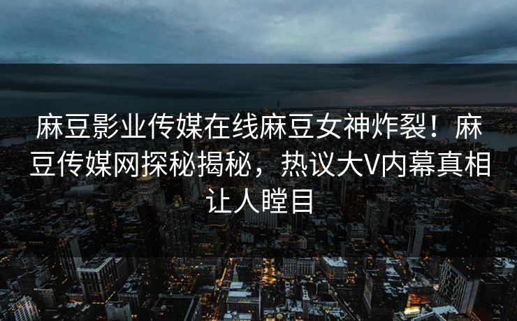 麻豆影业传媒在线麻豆女神炸裂！麻豆传媒网探秘揭秘，热议大V内幕真相让人瞠目