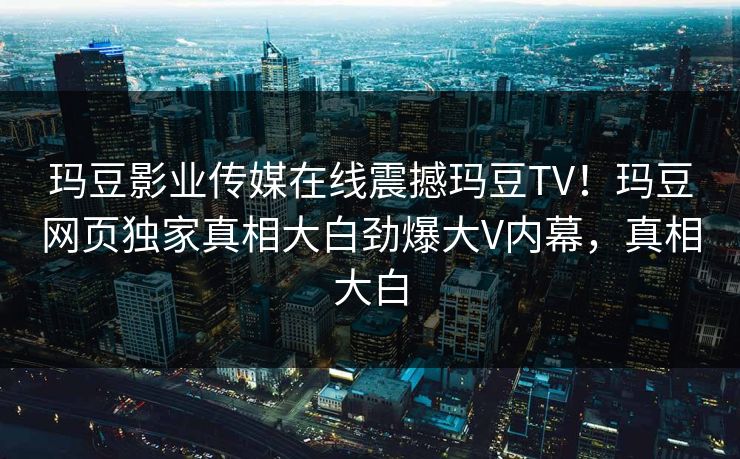玛豆影业传媒在线震撼玛豆TV！玛豆网页独家真相大白劲爆大V内幕，真相大白