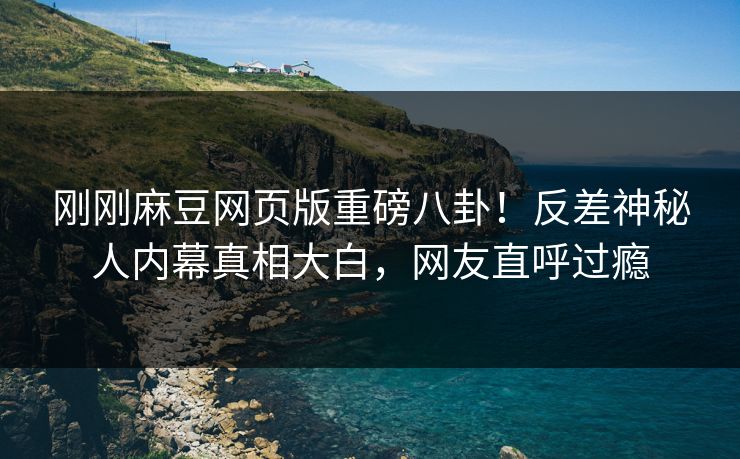 刚刚麻豆网页版重磅八卦！反差神秘人内幕真相大白，网友直呼过瘾